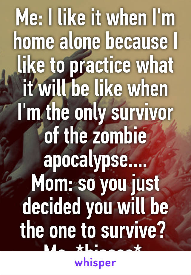 Me: I like it when I'm home alone because I like to practice what it will be like when I'm the only survivor of the zombie apocalypse....
Mom: so you just decided you will be the one to survive? 
Me: *hisses* 