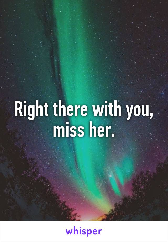 Right there with you, miss her.