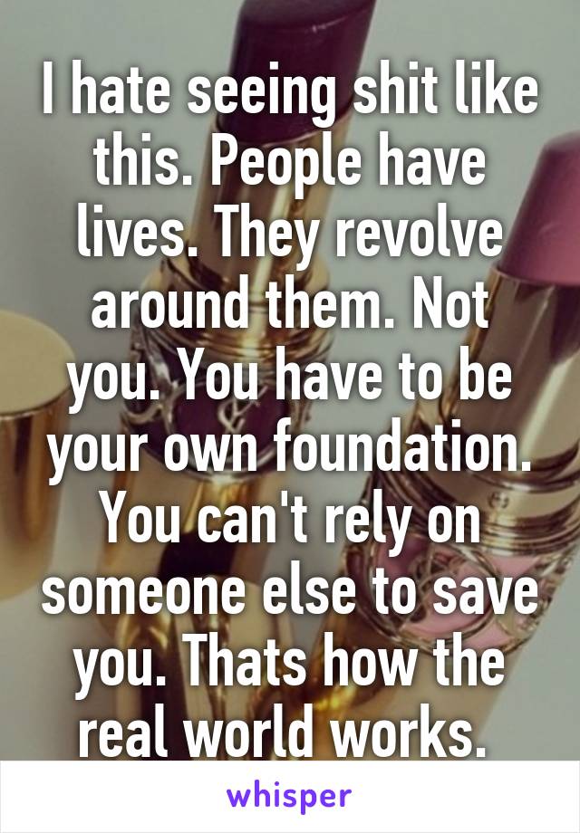 I hate seeing shit like this. People have lives. They revolve around them. Not you. You have to be your own foundation. You can't rely on someone else to save you. Thats how the real world works. 