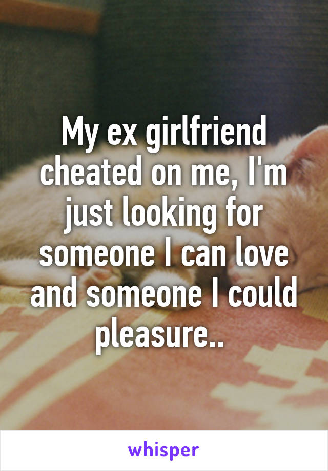 My ex girlfriend cheated on me, I'm just looking for someone I can love and someone I could pleasure.. 