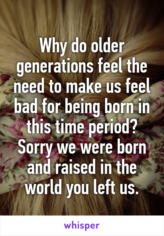 Why do older generations feel the need to make us feel bad for being born in this time period? Sorry we were born and raised in the world you left us.