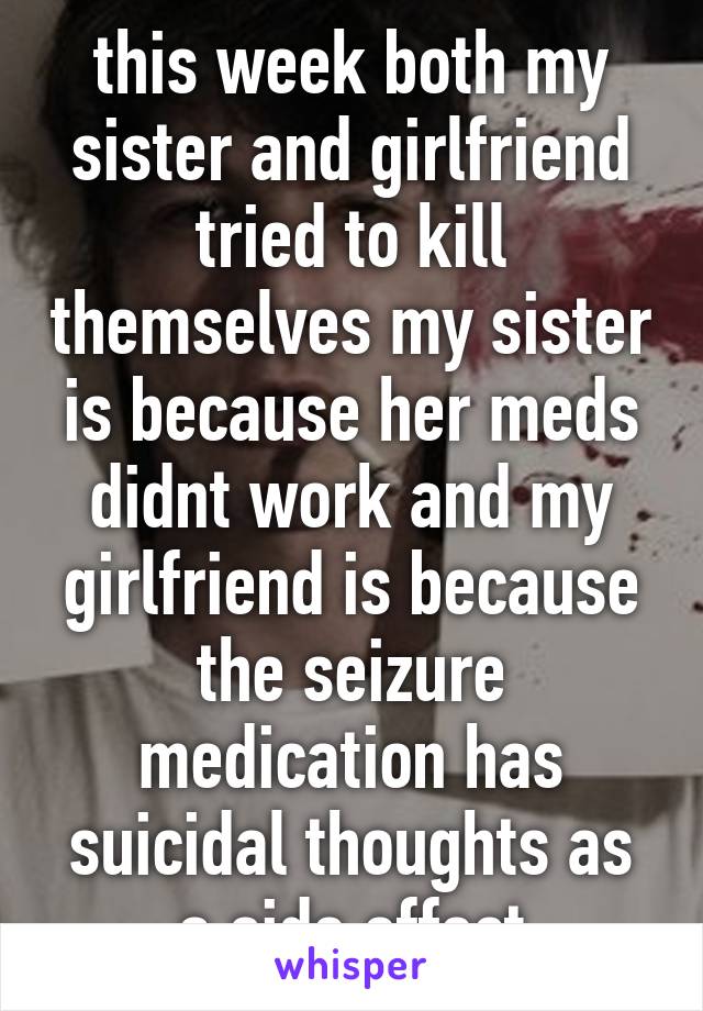 this week both my sister and girlfriend tried to kill themselves my sister is because her meds didnt work and my girlfriend is because the seizure medication has suicidal thoughts as a side effect