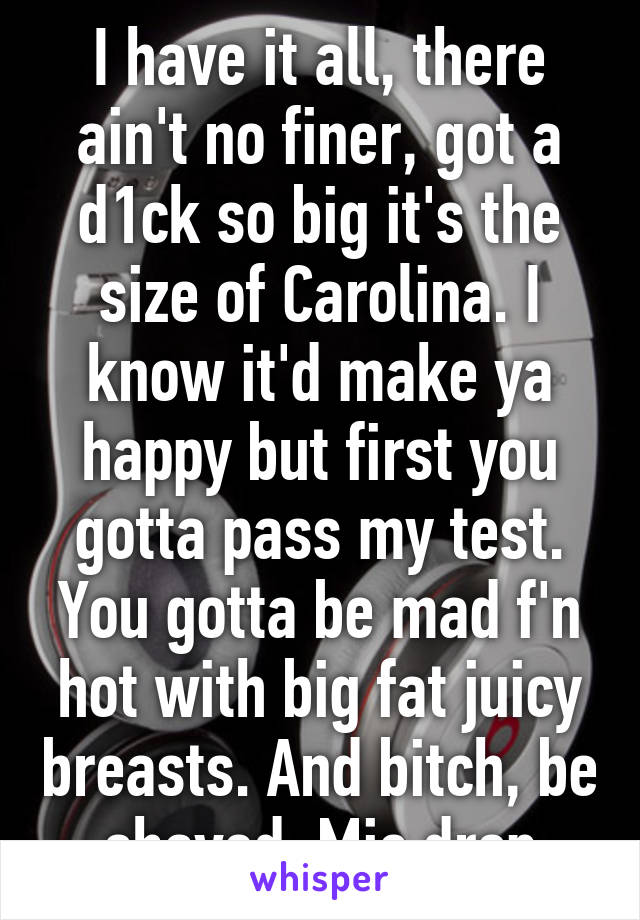 I have it all, there ain't no finer, got a d1ck so big it's the size of Carolina. I know it'd make ya happy but first you gotta pass my test. You gotta be mad f'n hot with big fat juicy breasts. And bitch, be shaved. Mic drop