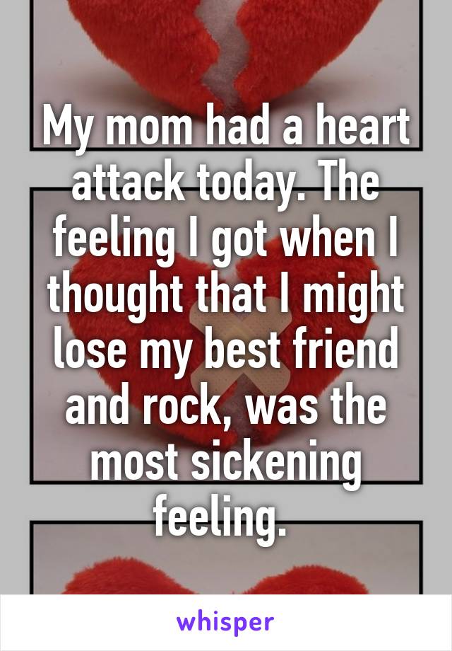 My mom had a heart attack today. The feeling I got when I thought that I might lose my best friend and rock, was the most sickening feeling. 