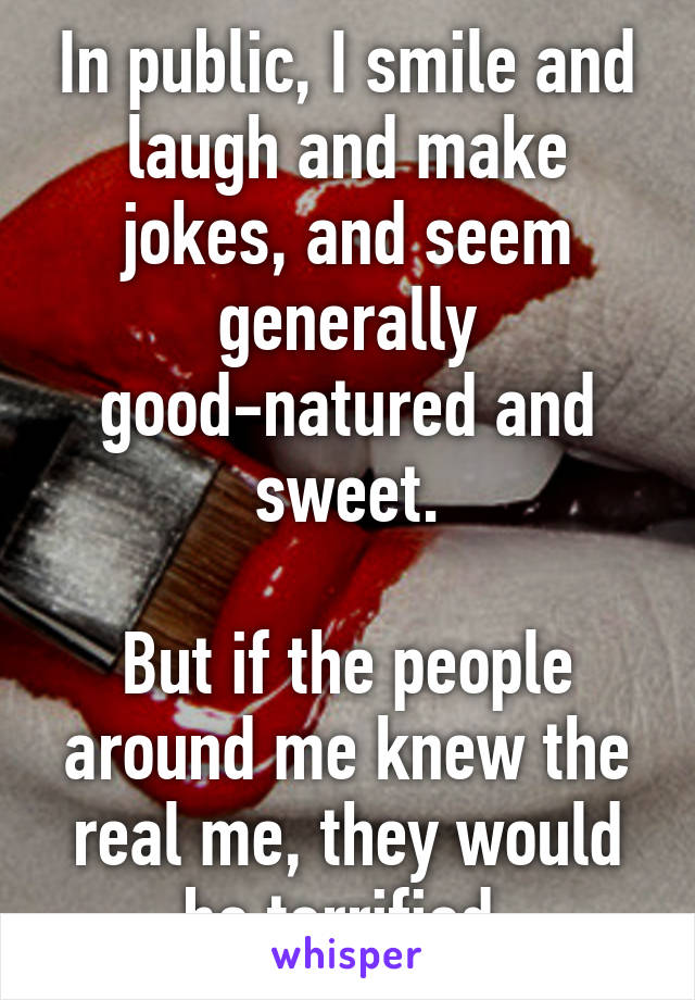 In public, I smile and laugh and make jokes, and seem generally good-natured and sweet.

But if the people around me knew the real me, they would be terrified.