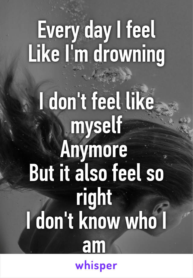 Every day I feel
Like I'm drowning

I don't feel like myself
Anymore 
But it also feel so right 
I don't know who I am 