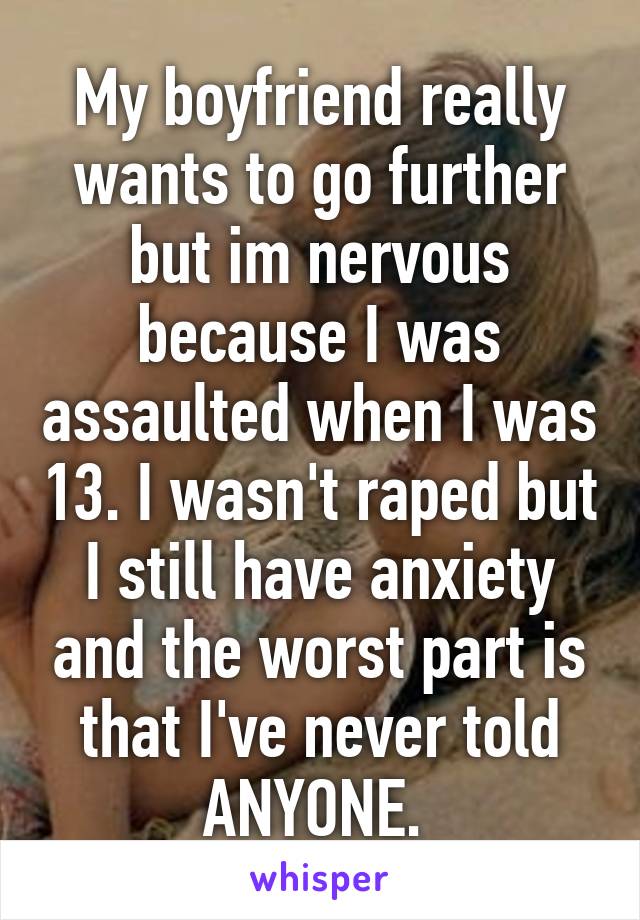 My boyfriend really wants to go further but im nervous because I was assaulted when I was 13. I wasn't raped but I still have anxiety and the worst part is that I've never told ANYONE. 