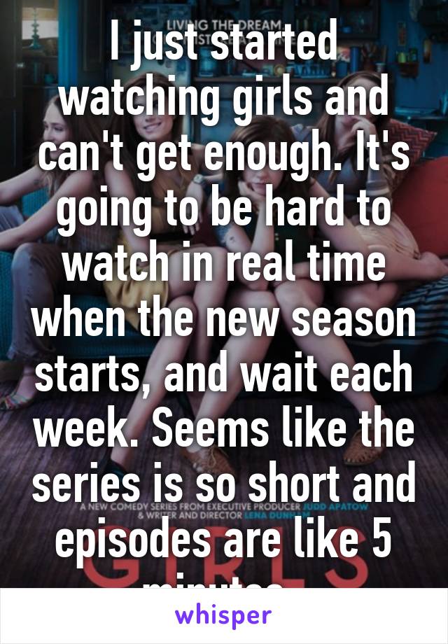 I just started watching girls and can't get enough. It's going to be hard to watch in real time when the new season starts, and wait each week. Seems like the series is so short and episodes are like 5 minutes. 