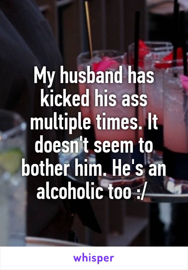 My husband has kicked his ass multiple times. It doesn't seem to bother him. He's an alcoholic too :/ 