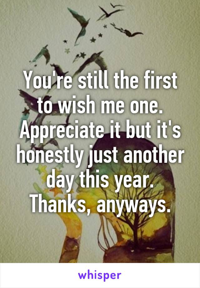 You're still the first to wish me one. Appreciate it but it's honestly just another day this year. Thanks, anyways.