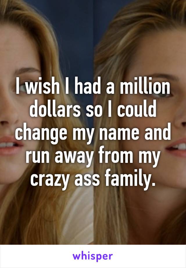 I wish I had a million dollars so I could change my name and run away from my crazy ass family.