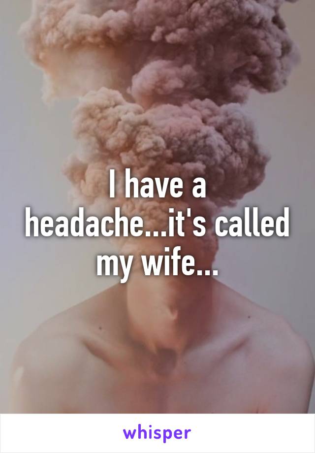 I have a headache...it's called my wife...