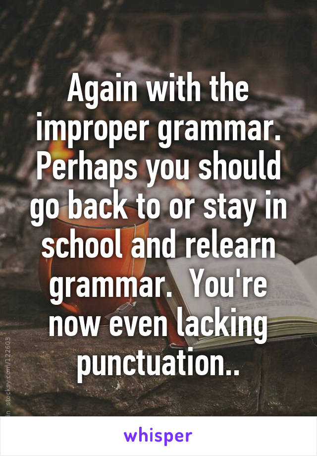 Again with the improper grammar. Perhaps you should go back to or stay in school and relearn grammar.  You're now even lacking punctuation..