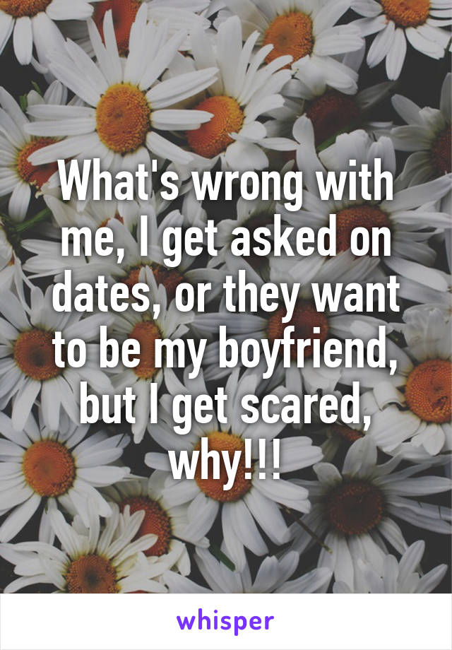 What's wrong with me, I get asked on dates, or they want to be my boyfriend, but I get scared, why!!!