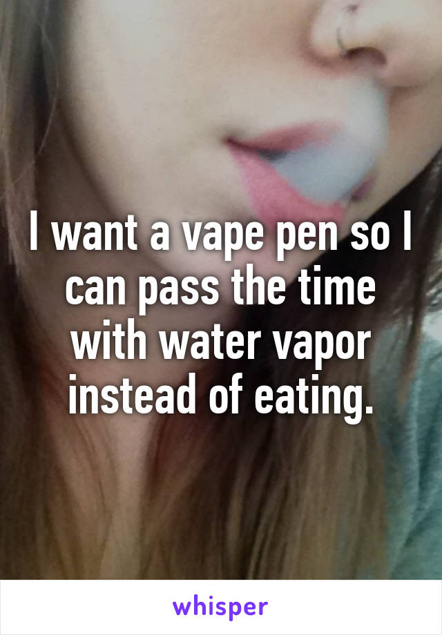 I want a vape pen so I can pass the time with water vapor instead of eating.