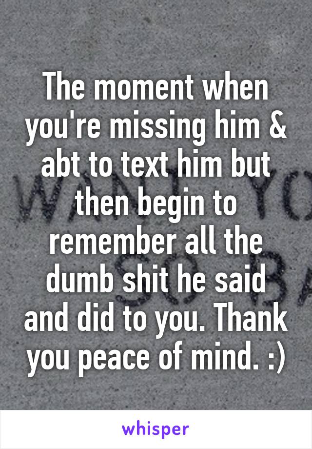 The moment when you're missing him & abt to text him but then begin to remember all the dumb shit he said and did to you. Thank you peace of mind. :)