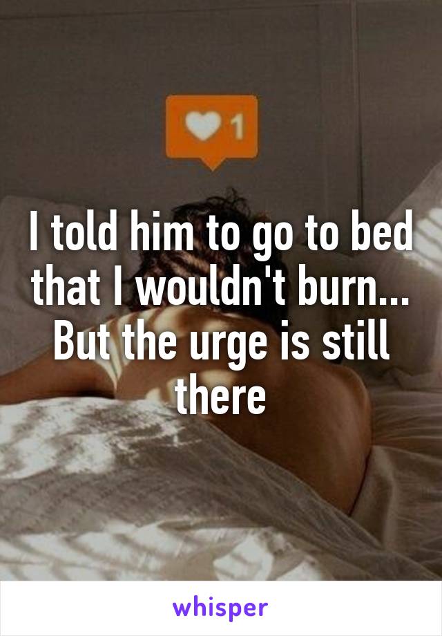 I told him to go to bed that I wouldn't burn... But the urge is still there