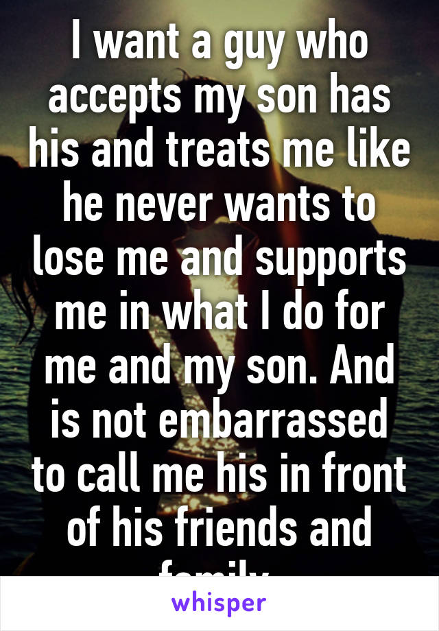 I want a guy who accepts my son has his and treats me like he never wants to lose me and supports me in what I do for me and my son. And is not embarrassed to call me his in front of his friends and family 