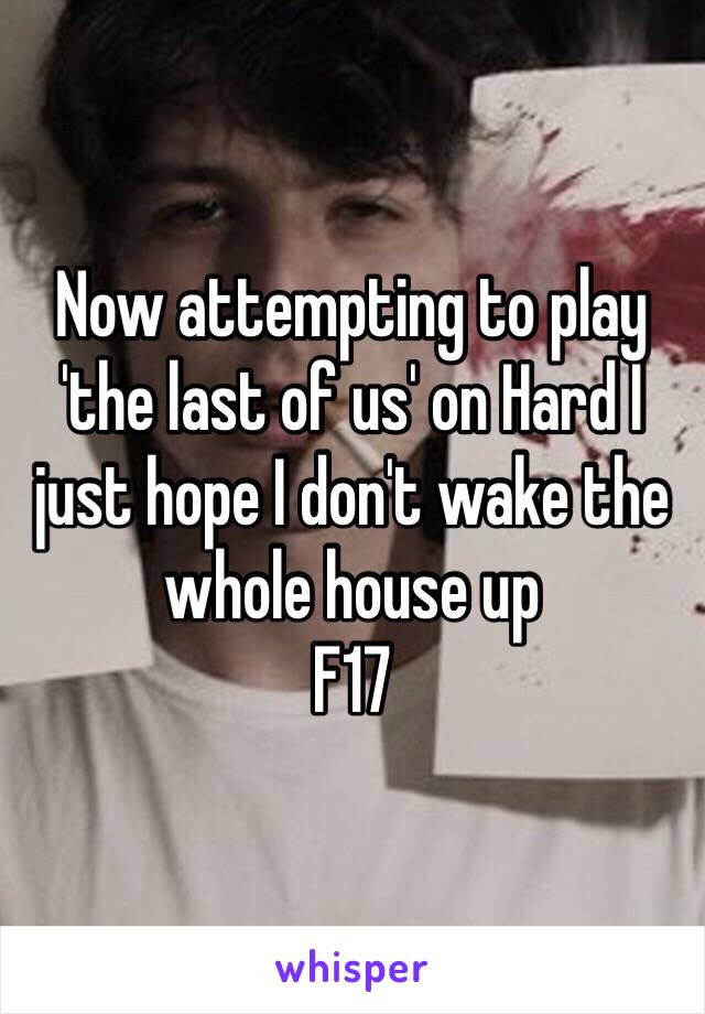 Now attempting to play 'the last of us' on Hard I just hope I don't wake the whole house up 
F17 