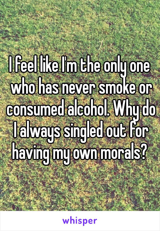 I feel like I'm the only one who has never smoke or consumed alcohol. Why do I always singled out for having my own morals? 