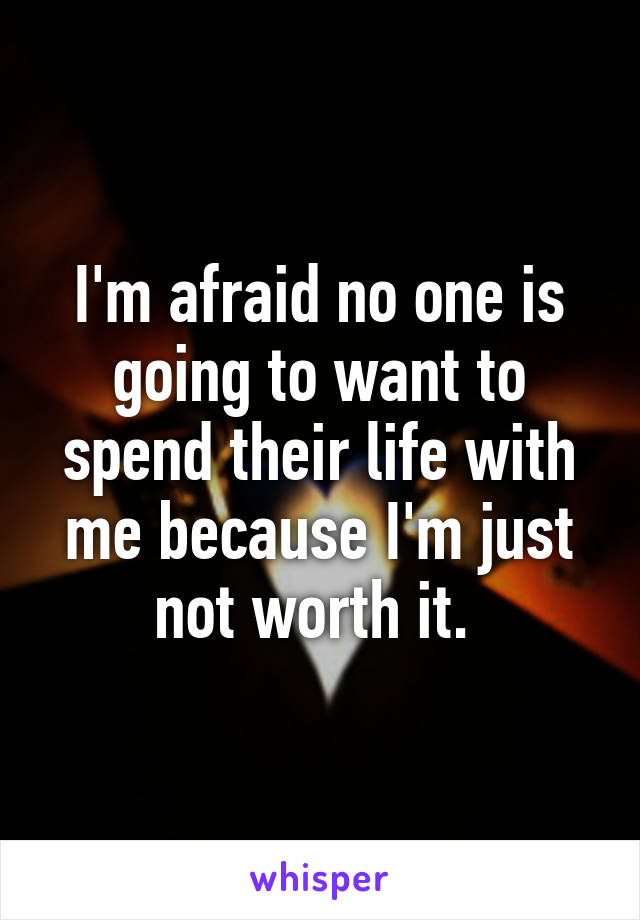 I'm afraid no one is going to want to spend their life with me because I'm just not worth it. 