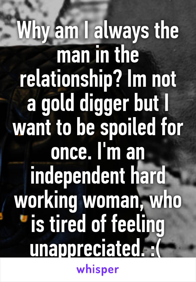 Why am I always the man in the relationship? Im not a gold digger but I want to be spoiled for once. I'm an independent hard working woman, who is tired of feeling unappreciated. :( 