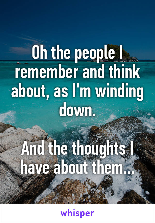 Oh the people I remember and think about, as I'm winding down.

And the thoughts I have about them...