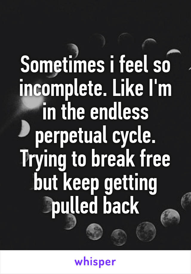 Sometimes i feel so incomplete. Like I'm in the endless perpetual cycle. Trying to break free but keep getting pulled back