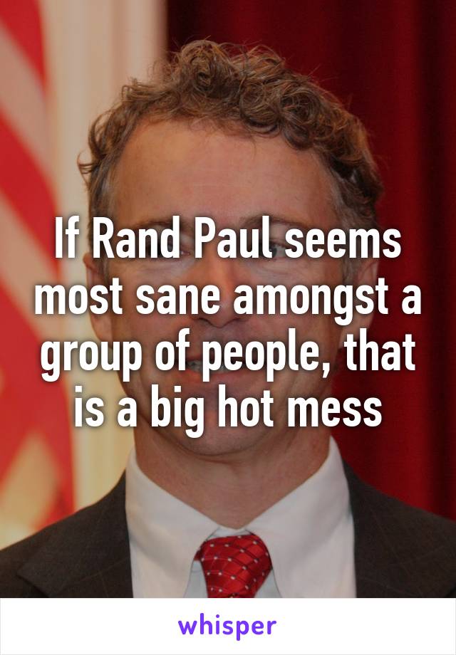 If Rand Paul seems most sane amongst a group of people, that is a big hot mess