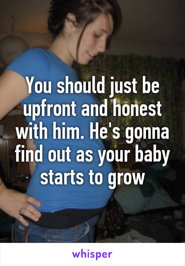 You should just be upfront and honest with him. He's gonna find out as your baby starts to grow