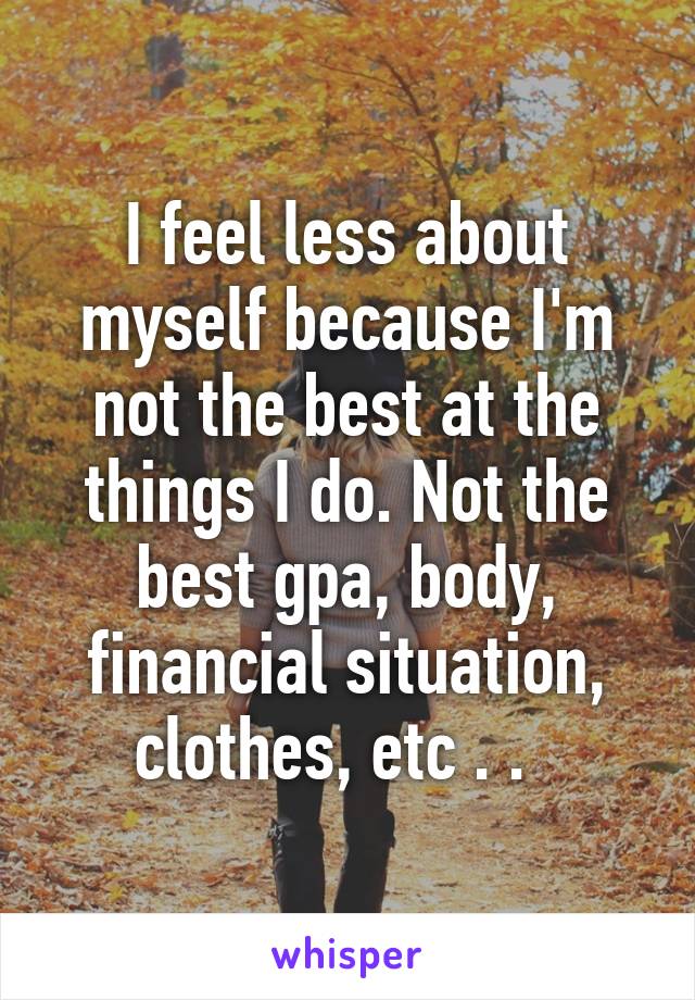 I feel less about myself because I'm not the best at the things I do. Not the best gpa, body, financial situation, clothes, etc . .  