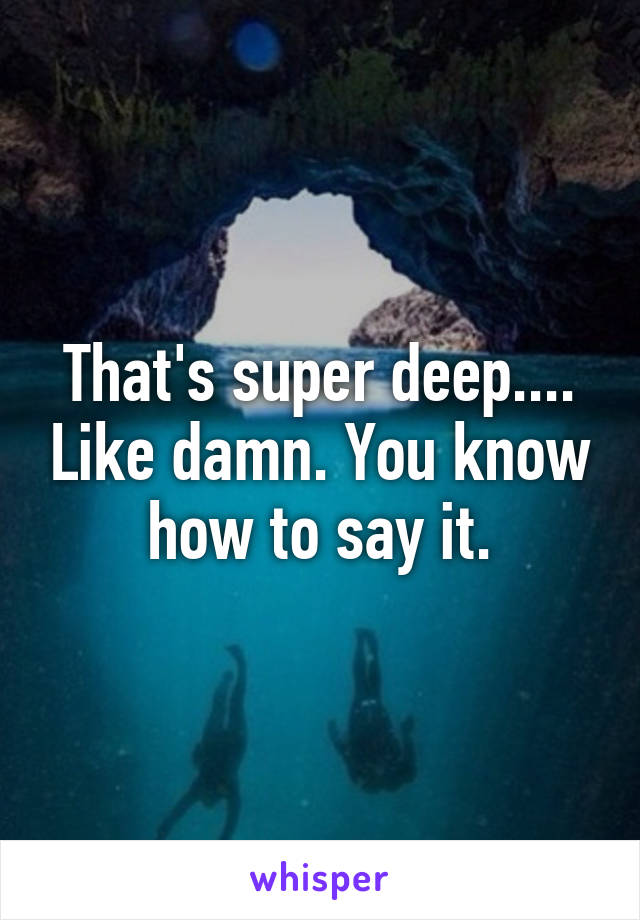 That's super deep.... Like damn. You know how to say it.