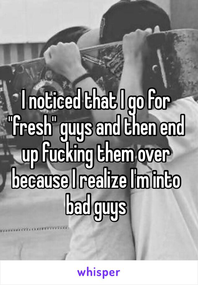 I noticed that I go for "fresh" guys and then end up fucking them over because I realize I'm into bad guys