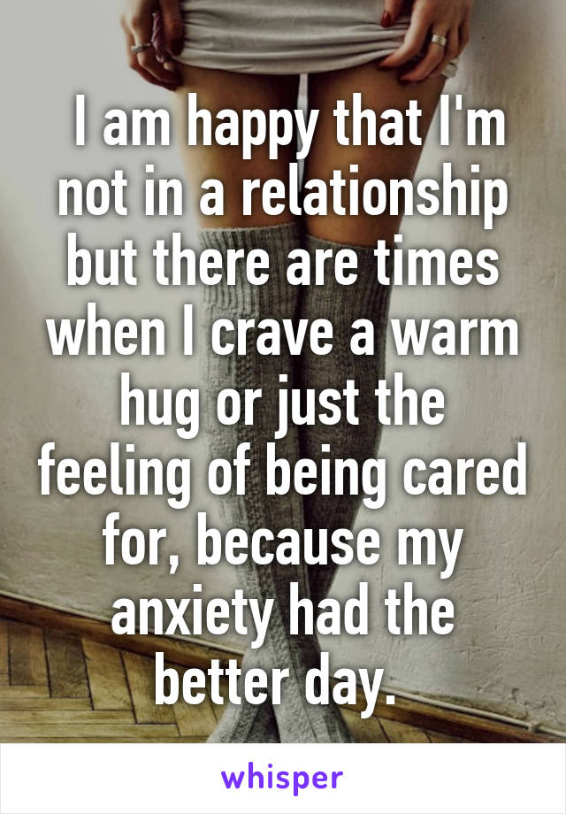  I am happy that I'm not in a relationship but there are times when I crave a warm hug or just the feeling of being cared for, because my anxiety had the better day. 