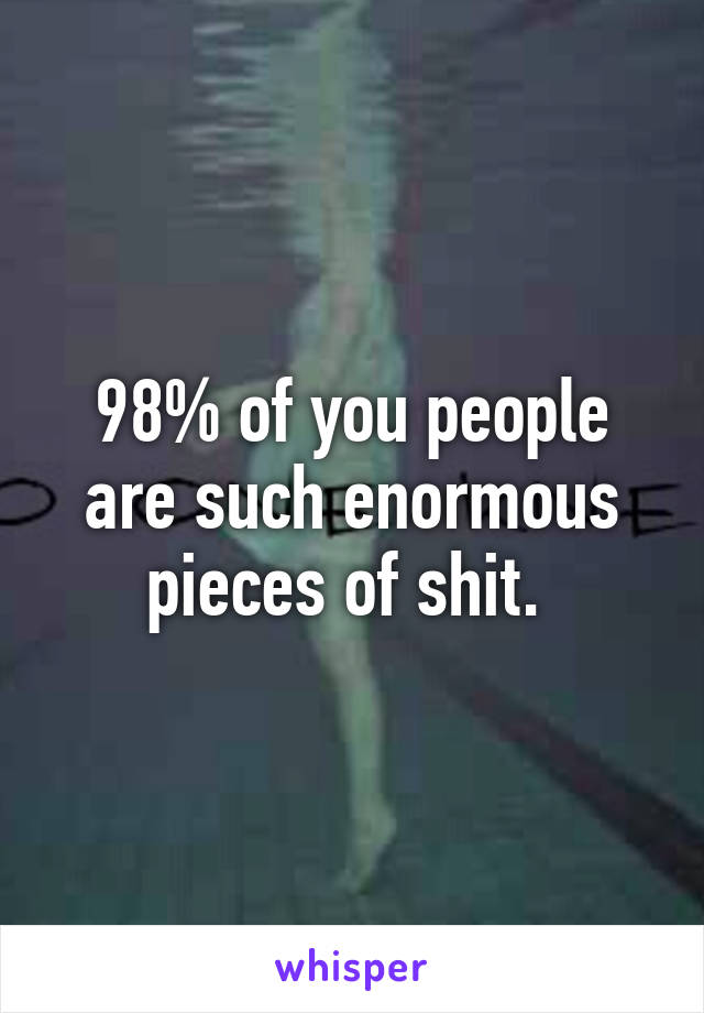 98% of you people are such enormous pieces of shit. 