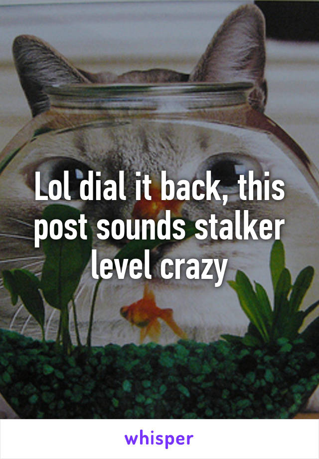 Lol dial it back, this post sounds stalker level crazy