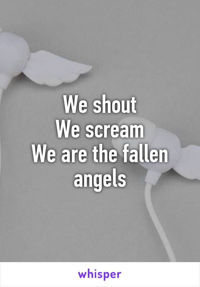 We shout
We scream
We are the fallen angels