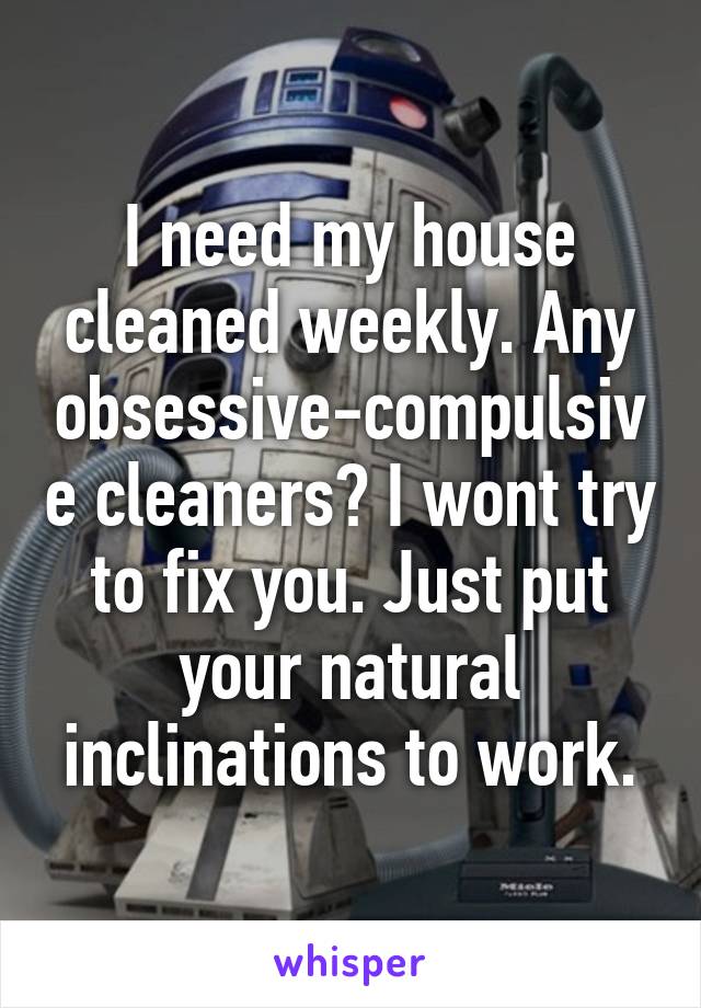 I need my house cleaned weekly. Any obsessive-compulsive cleaners? I wont try to fix you. Just put your natural inclinations to work.