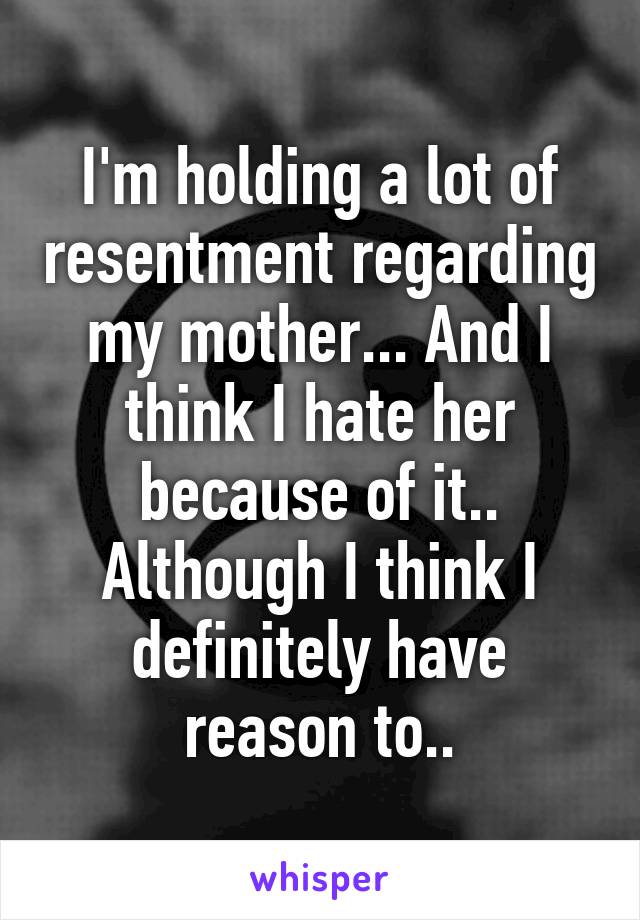 I'm holding a lot of resentment regarding my mother... And I think I hate her because of it.. Although I think I definitely have reason to..