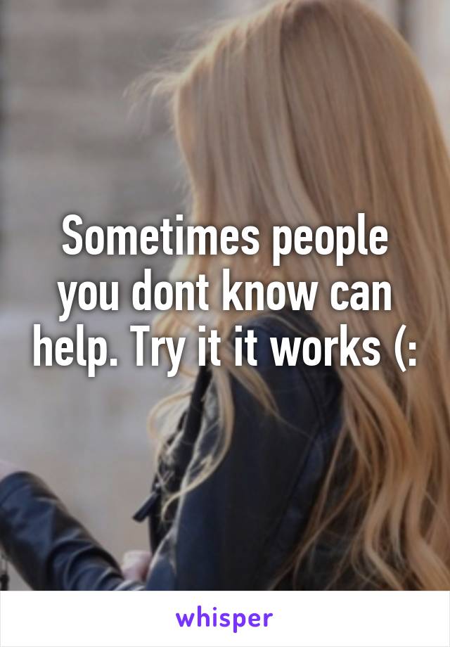 Sometimes people you dont know can help. Try it it works (: 