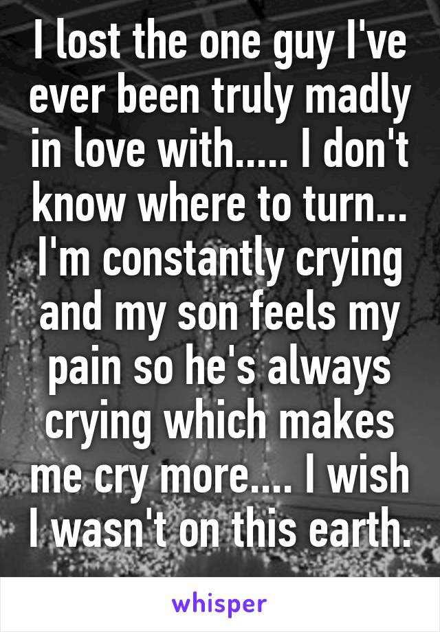 I lost the one guy I've ever been truly madly in love with..... I don't know where to turn... I'm constantly crying and my son feels my pain so he's always crying which makes me cry more.... I wish I wasn't on this earth. 