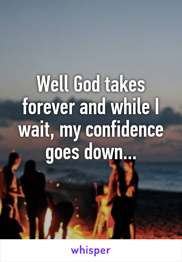 Well God takes forever and while I wait, my confidence goes down...
