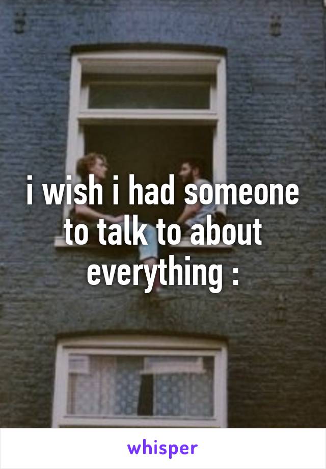 i wish i had someone to talk to about everything \: