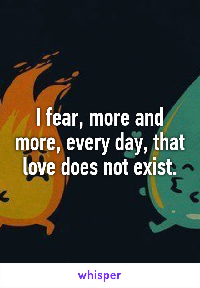 I fear, more and more, every day, that love does not exist.