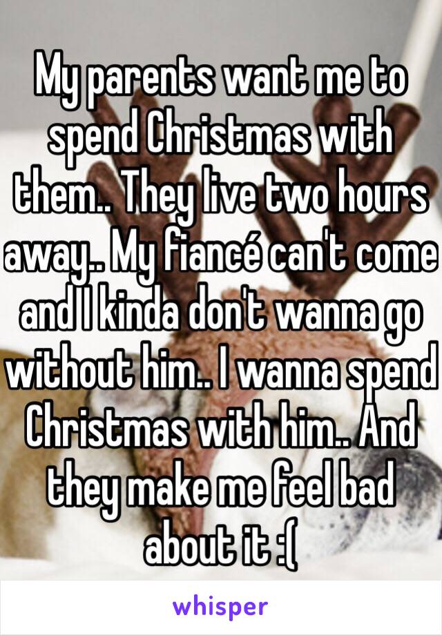 My parents want me to spend Christmas with them.. They live two hours away.. My fiancé can't come and I kinda don't wanna go without him.. I wanna spend Christmas with him.. And they make me feel bad about it :( 