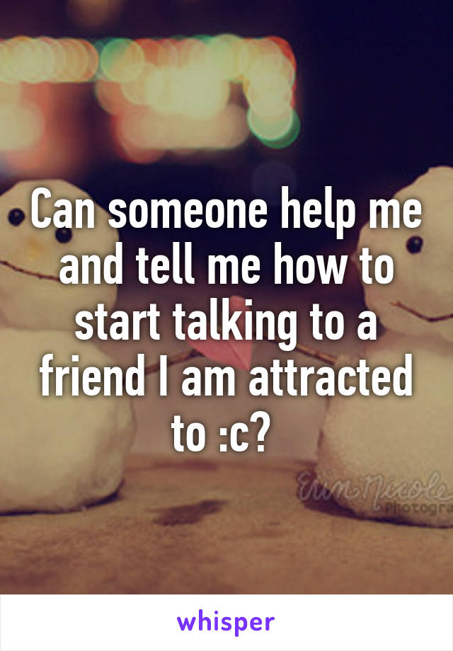 Can someone help me and tell me how to start talking to a friend I am attracted to :c? 