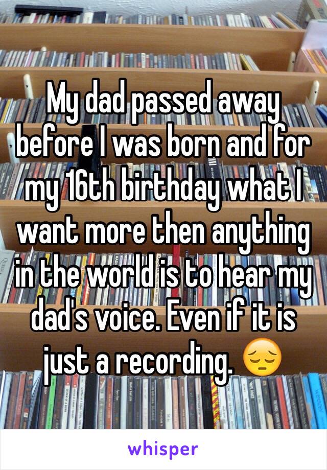 My dad passed away before I was born and for my 16th birthday what I want more then anything in the world is to hear my dad's voice. Even if it is just a recording. 😔