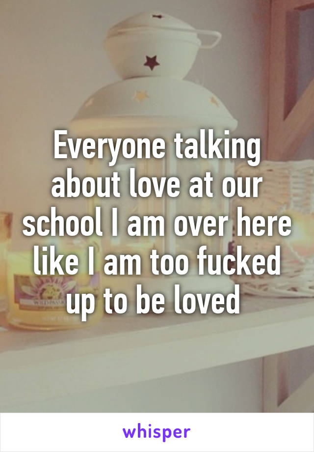 Everyone talking about love at our school I am over here like I am too fucked up to be loved 