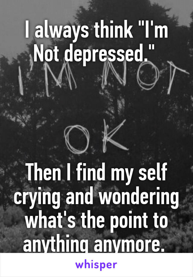 I always think "I'm
Not depressed." 




Then I find my self crying and wondering what's the point to anything anymore. 