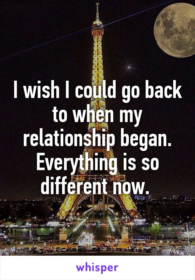 I wish I could go back to when my relationship began. Everything is so different now. 